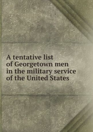 A tentative list of Georgetown men in the military service of the United States
