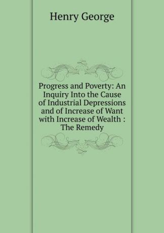Henry George Progress and Poverty: An Inquiry Into the Cause of Industrial Depressions and of Increase of Want with Increase of Wealth : The Remedy