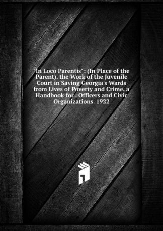 "In Loco Parentis": (In Place of the Parent). the Work of the Juvenile Court in Saving Georgia.s Wards from Lives of Poverty and Crime. a Handbook for . Officers and Civic Organizations. 1922