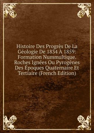 Histoire Des Progres De La Geologie De 1834 A 1859: Formation Nummultique. Roches Ignees Ou Pyrogenes Des Epoques Quaternaire Et Tertiaire (French Edition)