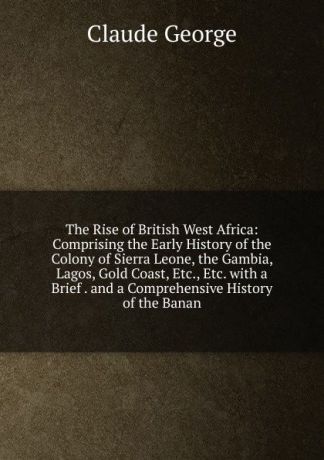 Claude George The Rise of British West Africa: Comprising the Early History of the Colony of Sierra Leone, the Gambia, Lagos, Gold Coast, Etc., Etc. with a Brief . and a Comprehensive History of the Banan
