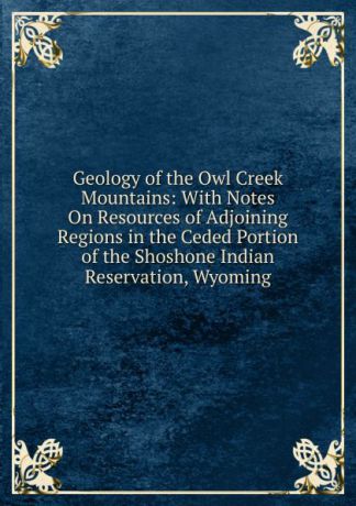 Geology of the Owl Creek Mountains: With Notes On Resources of Adjoining Regions in the Ceded Portion of the Shoshone Indian Reservation, Wyoming