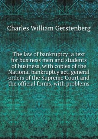 Charles William Gerstenberg The law of bankruptcy; a text for business men and students of business, with copies of the National bankruptcy act, general orders of the Supreme Court and the official forms, with problems