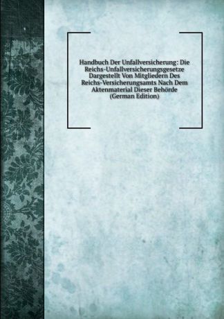 Handbuch Der Unfallversicherung: Die Reichs-Unfallversicherungsgesetze Dargestellt Von Mitgliedern Des Reichs-Versicherungsamts Nach Dem Aktenmaterial Dieser Behorde (German Edition)
