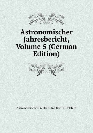 Astronomisches Rechen-Ins Berlin-Dahlem Astronomischer Jahresbericht, Volume 5 (German Edition)