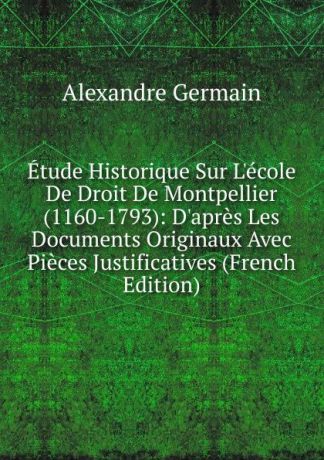Alexandre Germain Etude Historique Sur L.ecole De Droit De Montpellier (1160-1793): D.apres Les Documents Originaux Avec Pieces Justificatives (French Edition)