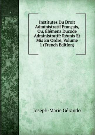 Joseph-Marie Gérando Institutes Du Droit Administratif Francais, Ou, Elemens Ducode Administratif: Reunis Et Mis En Ordre, Volume 1 (French Edition)