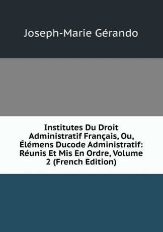 Joseph-Marie Gérando Institutes Du Droit Administratif Francais, Ou, Elemens Ducode Administratif: Reunis Et Mis En Ordre, Volume 2 (French Edition)