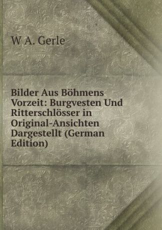 W A. Gerle Bilder Aus Bohmens Vorzeit: Burgvesten Und Ritterschlosser in Original-Ansichten Dargestellt (German Edition)