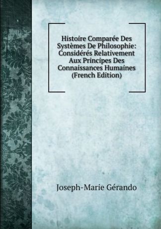 Joseph-Marie Gérando Histoire Comparee Des Systemes De Philosophie: Consideres Relativement Aux Principes Des Connaissances Humaines (French Edition)