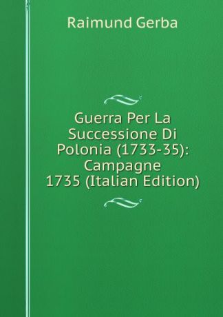 Raimund Gerba Guerra Per La Successione Di Polonia (1733-35): Campagne 1735 (Italian Edition)