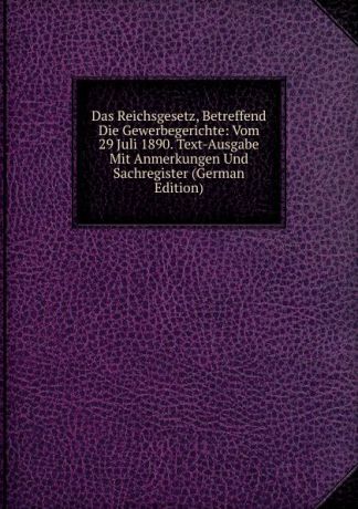 Das Reichsgesetz, Betreffend Die Gewerbegerichte: Vom 29 Juli 1890. Text-Ausgabe Mit Anmerkungen Und Sachregister (German Edition)