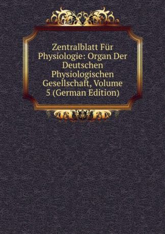 Zentralblatt Fur Physiologie: Organ Der Deutschen Physiologischen Gesellschaft, Volume 5 (German Edition)