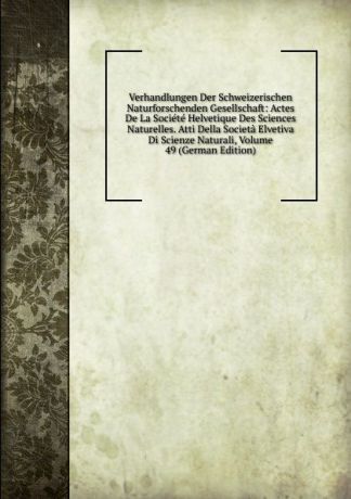 Verhandlungen Der Schweizerischen Naturforschenden Gesellschaft: Actes De La Societe Helvetique Des Sciences Naturelles. Atti Della Societa Elvetiva Di Scienze Naturali, Volume 49 (German Edition)