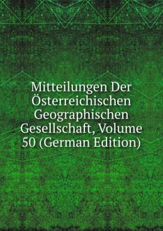 Mitteilungen Der Osterreichischen Geographischen Gesellschaft, Volume 50 (German Edition)