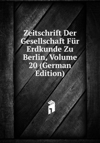 Zeitschrift Der Gesellschaft Fur Erdkunde Zu Berlin, Volume 20 (German Edition)