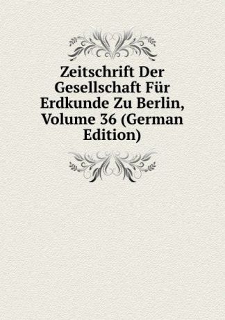 Zeitschrift Der Gesellschaft Fur Erdkunde Zu Berlin, Volume 36 (German Edition)