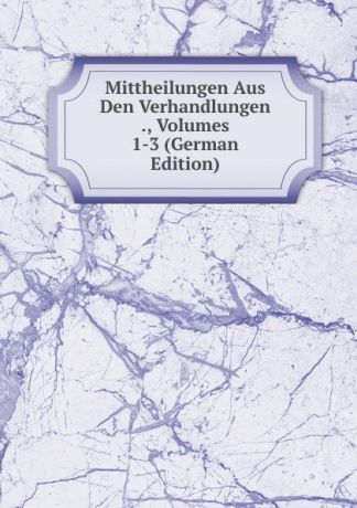 Mittheilungen Aus Den Verhandlungen ., Volumes 1-3 (German Edition)