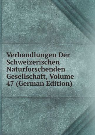 Verhandlungen Der Schweizerischen Naturforschenden Gesellschaft, Volume 47 (German Edition)