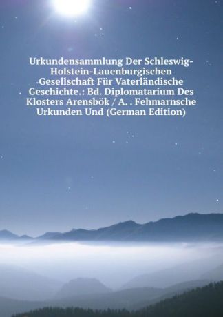 Urkundensammlung Der Schleswig-Holstein-Lauenburgischen Gesellschaft Fur Vaterlandische Geschichte.: Bd. Diplomatarium Des Klosters Arensbok / A. . Fehmarnsche Urkunden Und (German Edition)