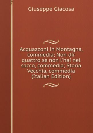 Giuseppe Giacosa Acquazzoni in Montagna, commedia; Non dir quattro se non l.hai nel sacco, commedia; Storia Vecchia, commedia (Italian Edition)