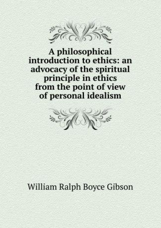 William Ralph Boyce Gibson A philosophical introduction to ethics: an advocacy of the spiritual principle in ethics from the point of view of personal idealism