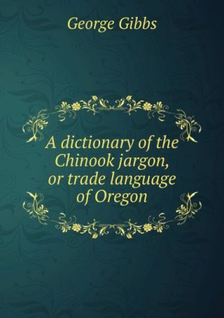 Gibbs George A dictionary of the Chinook jargon, or trade language of Oregon