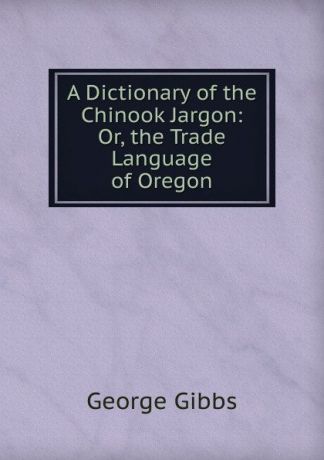 Gibbs George A Dictionary of the Chinook Jargon: Or, the Trade Language of Oregon