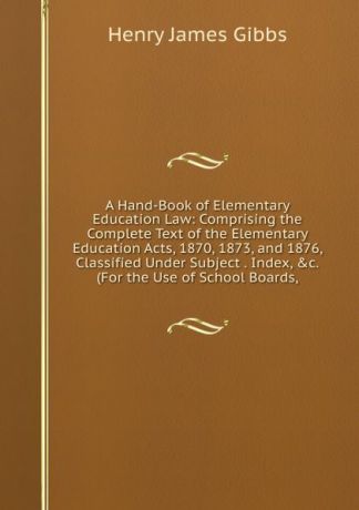 Henry James Gibbs A Hand-Book of Elementary Education Law: Comprising the Complete Text of the Elementary Education Acts, 1870, 1873, and 1876, Classified Under Subject . Index, .c. (For the Use of School Boards,