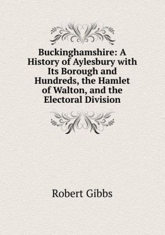 Robert Gibbs Buckinghamshire: A History of Aylesbury with Its Borough and Hundreds, the Hamlet of Walton, and the Electoral Division