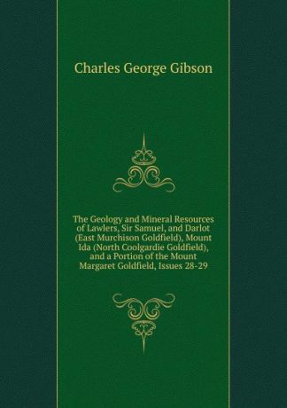 Charles George Gibson The Geology and Mineral Resources of Lawlers, Sir Samuel, and Darlot (East Murchison Goldfield), Mount Ida (North Coolgardie Goldfield), and a Portion of the Mount Margaret Goldfield, Issues 28-29