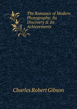 Charles Robert Gibson The Romance of Modern Photography: Its Discovery . Its Achievements
