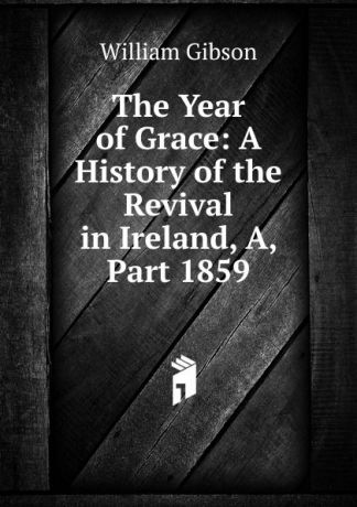 William Gibson The Year of Grace: A History of the Revival in Ireland, A, Part 1859
