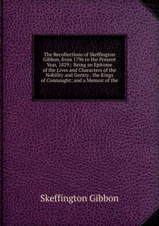Skeffington Gibbon The Recollections of Skeffington Gibbon, from 1796 to the Present Year, 1829;: Being an Epitome of the Lives and Characters of the Nobility and Gentry . the Kings of Connaught; and a Memoir of the