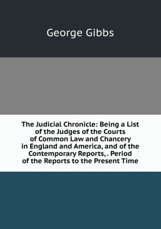 Gibbs George The Judicial Chronicle: Being a List of the Judges of the Courts of Common Law and Chancery in England and America, and of the Contemporary Reports, . Period of the Reports to the Present Time