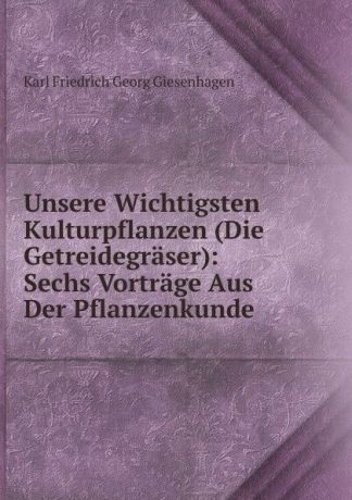 Karl Friedrich Georg Giesenhagen Unsere Wichtigsten Kulturpflanzen (Die Getreidegraser): Sechs Vortrage Aus Der Pflanzenkunde