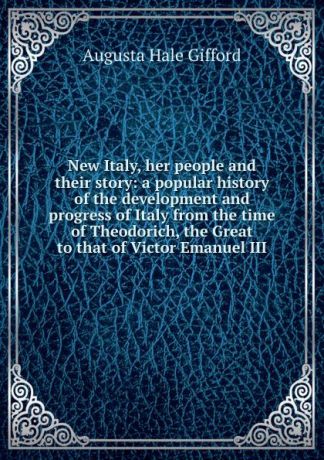 Augusta Hale Gifford New Italy, her people and their story: a popular history of the development and progress of Italy from the time of Theodorich, the Great to that of Victor Emanuel III
