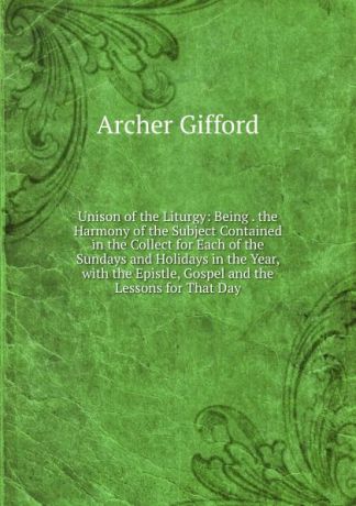 Archer Gifford Unison of the Liturgy: Being . the Harmony of the Subject Contained in the Collect for Each of the Sundays and Holidays in the Year, with the Epistle, Gospel and the Lessons for That Day