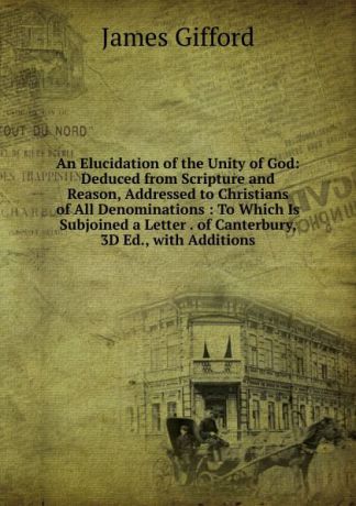 James Gifford An Elucidation of the Unity of God: Deduced from Scripture and Reason, Addressed to Christians of All Denominations : To Which Is Subjoined a Letter . of Canterbury, 3D Ed., with Additions