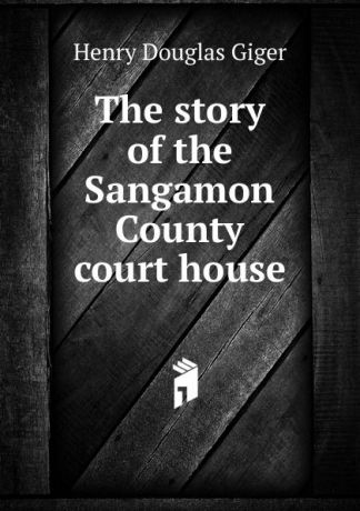Henry Douglas Giger The story of the Sangamon County court house