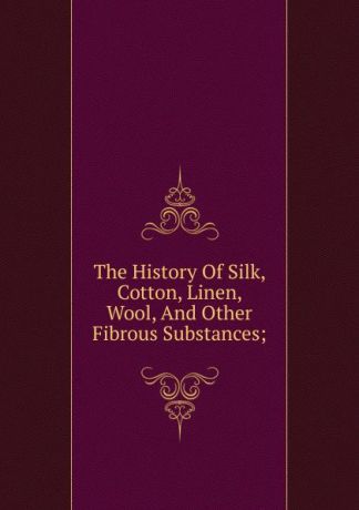 The History Of Silk, Cotton, Linen, Wool, And Other Fibrous Substances;