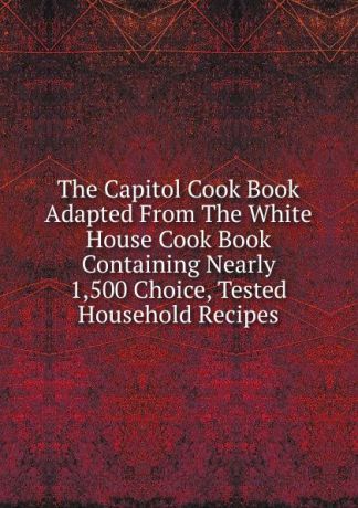 The Capitol Cook Book Adapted From The White House Cook Book Containing Nearly 1,500 Choice, Tested Household Recipes