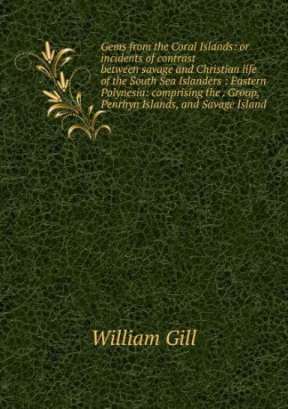 William Gill Gems from the Coral Islands: or incidents of contrast between savage and Christian life of the South Sea Islanders : Eastern Polynesia: comprising the . Group, Penrhyn Islands, and Savage Island
