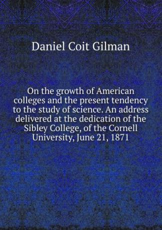 Gilman Daniel Coit On the growth of American colleges and the present tendency to the study of science. An address delivered at the dedication of the Sibley College, of the Cornell University, June 21, 1871
