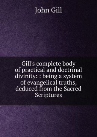 John Gill Gill.s complete body of practical and doctrinal divinity: : being a system of evangelical truths, deduced from the Sacred Scriptures.
