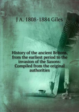 J A. 1808-1884 Giles History of the ancient Britons, from the earliest period to the invasion of the Saxons: Compiled from the original authorities