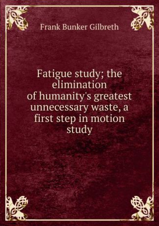 Frank Bunker Gilbreth Fatigue study; the elimination of humanity.s greatest unnecessary waste, a first step in motion study