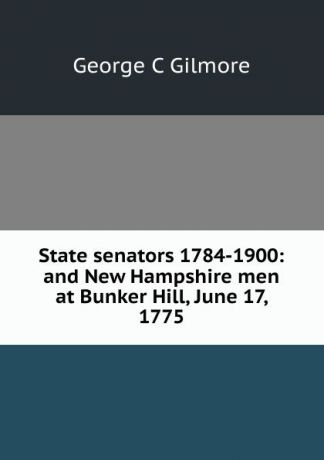 George C Gilmore State senators 1784-1900: and New Hampshire men at Bunker Hill, June 17, 1775