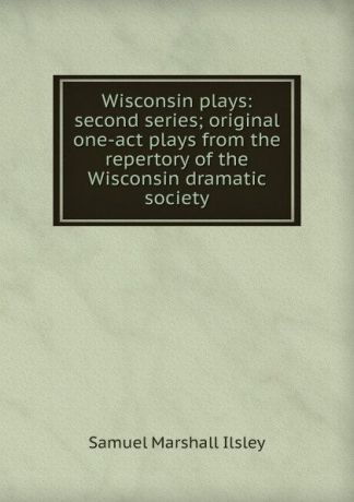 Samuel Marshall Ilsley Wisconsin plays: second series; original one-act plays from the repertory of the Wisconsin dramatic society