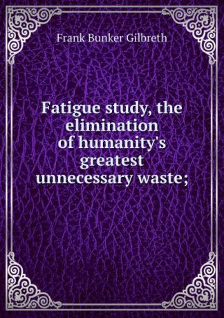 Frank Bunker Gilbreth Fatigue study, the elimination of humanity.s greatest unnecessary waste;